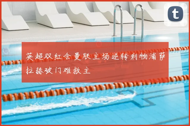 英超双红会曼联主场逆转利物浦萨拉赫破门难救主