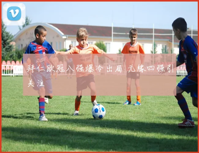 拜仁欧冠八强爆冷出局 无缘四强引关注