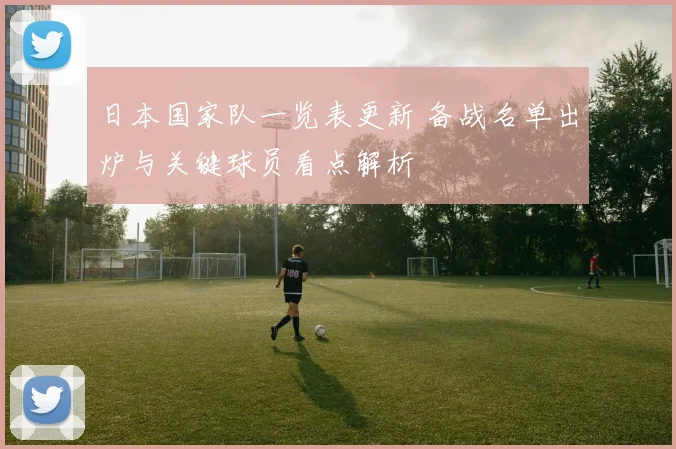 日本国家队一览表更新 备战名单出炉与关键球员看点解析