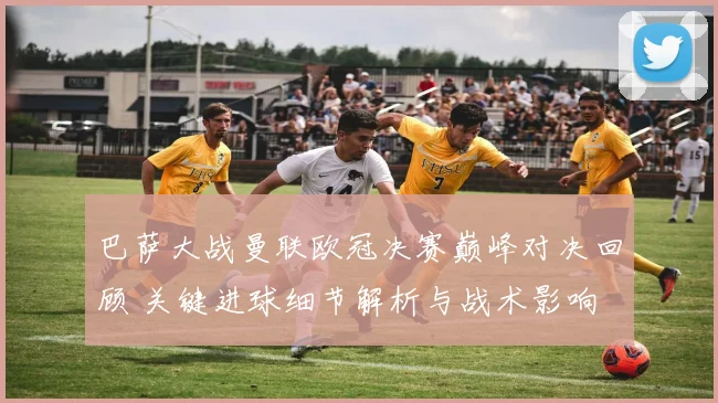 巴萨大战曼联欧冠决赛巅峰对决回顾 关键进球细节解析与战术影响