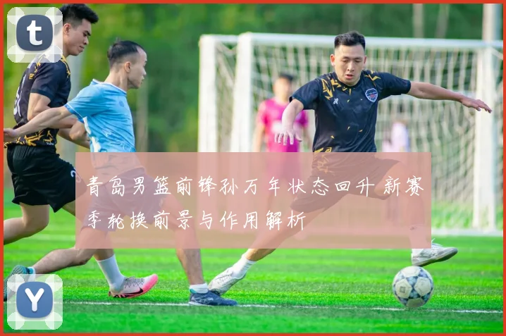 青岛男篮前锋孙万年状态回升 新赛季轮换前景与作用解析