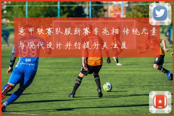 意甲联赛队服新赛季亮相 传统元素与现代设计并行提升关注度