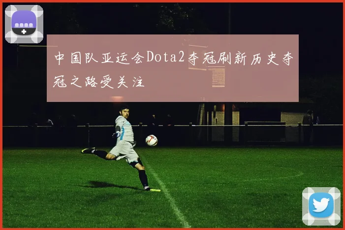 中国队亚运会Dota2夺冠刷新历史夺冠之路受关注