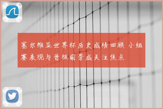 塞尔维亚世界杯历史成绩回顾 小组赛表现与晋级前景成关注焦点