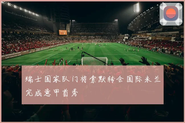 瑞士国家队门将索默转会国际米兰完成意甲首秀