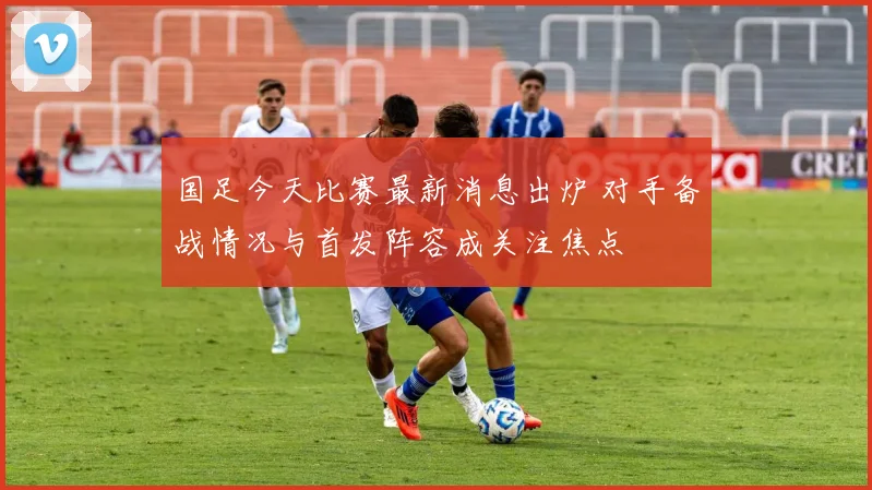 国足今天比赛最新消息出炉 对手备战情况与首发阵容成关注焦点