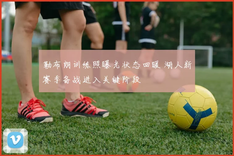 勒布朗训练照曝光状态回暖 湖人新赛季备战进入关键阶段