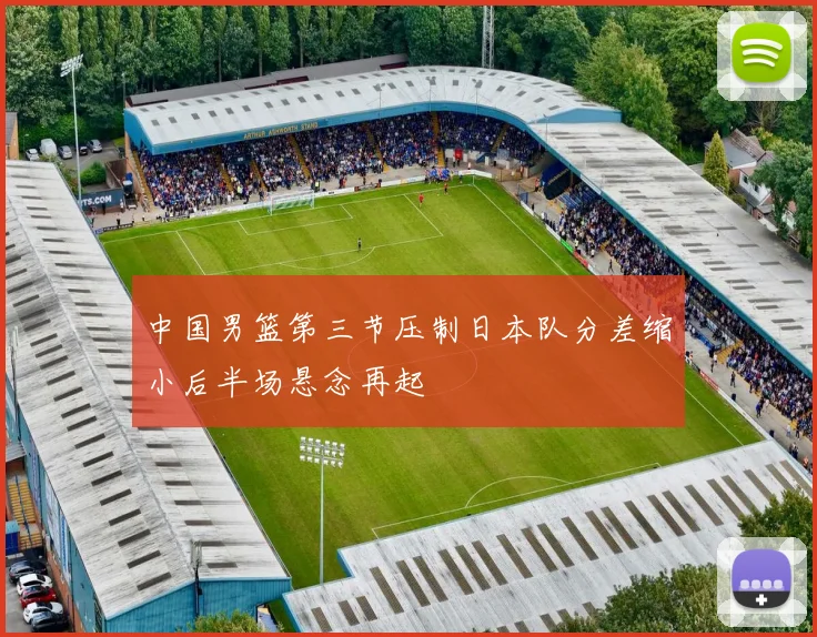 中国男篮第三节压制日本队分差缩小后半场悬念再起