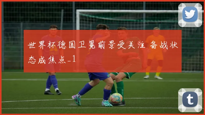 世界杯德国卫冕前景受关注 备战状态成焦点_1