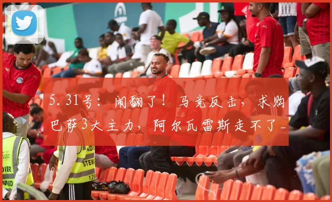 5.31号：闹翻了！马竞反击，求购巴萨3大主力，阿尔瓦雷斯走不了_巴塞罗那_西甲_欧冠