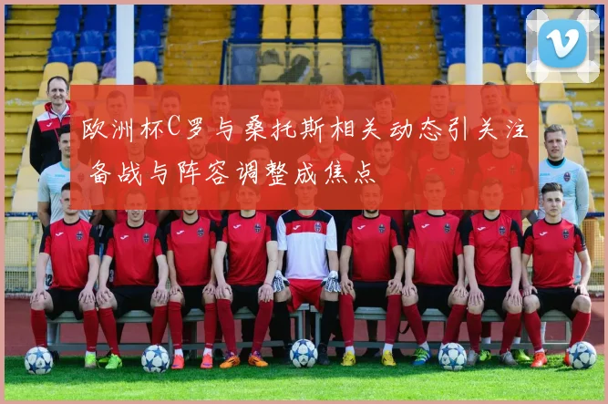 欧洲杯C罗与桑托斯相关动态引关注 备战与阵容调整成焦点