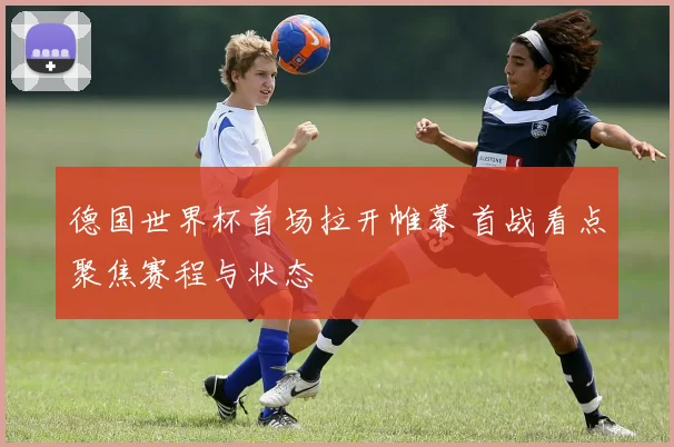 德国世界杯首场拉开帷幕 首战看点聚焦赛程与状态