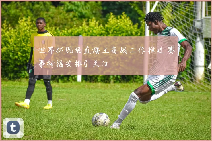 世界杯现场直播主备战工作推进 赛事转播安排引关注
