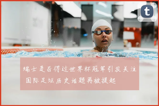 瑞士是否得过世界杯冠军引发关注 国际足坛历史话题再被提起