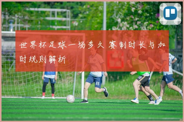 世界杯足球一场多久 赛制时长与加时规则解析