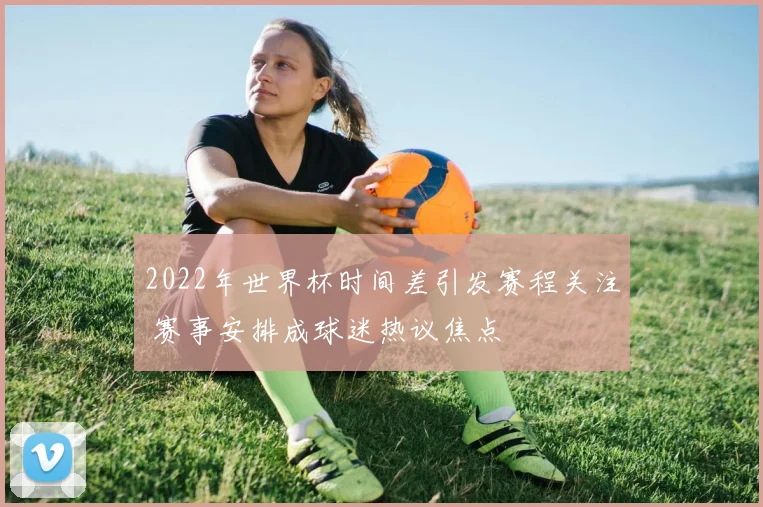 2022年世界杯时间差引发赛程关注 赛事安排成球迷热议焦点